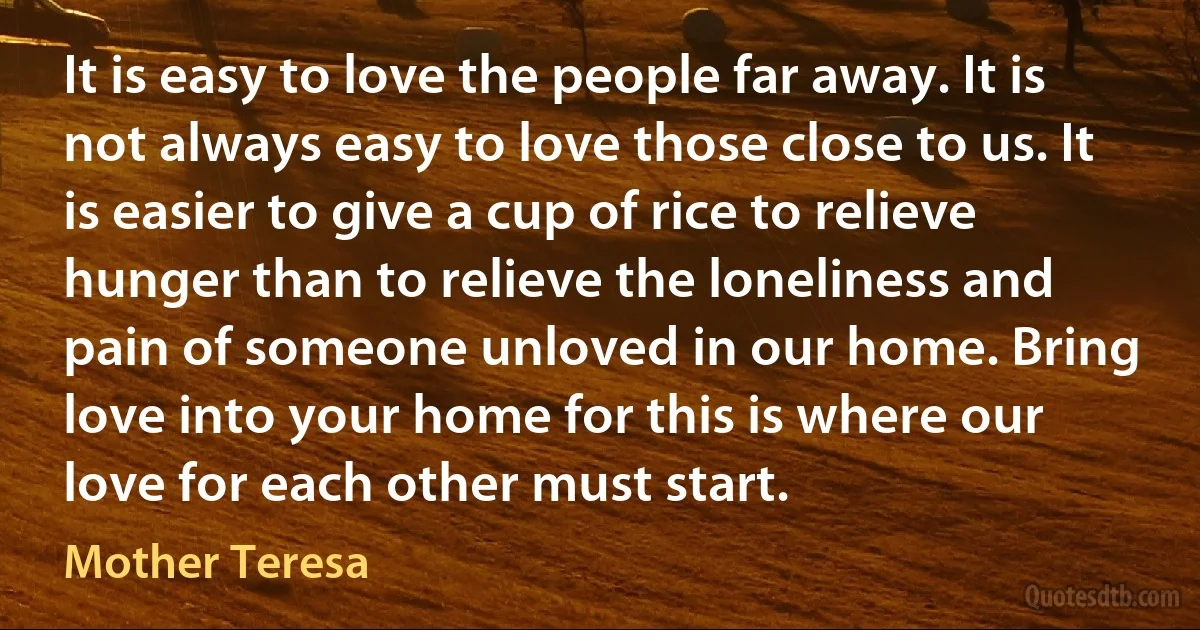 It is easy to love the people far away. It is not always easy to love those close to us. It is easier to give a cup of rice to relieve hunger than to relieve the loneliness and pain of someone unloved in our home. Bring love into your home for this is where our love for each other must start. (Mother Teresa)