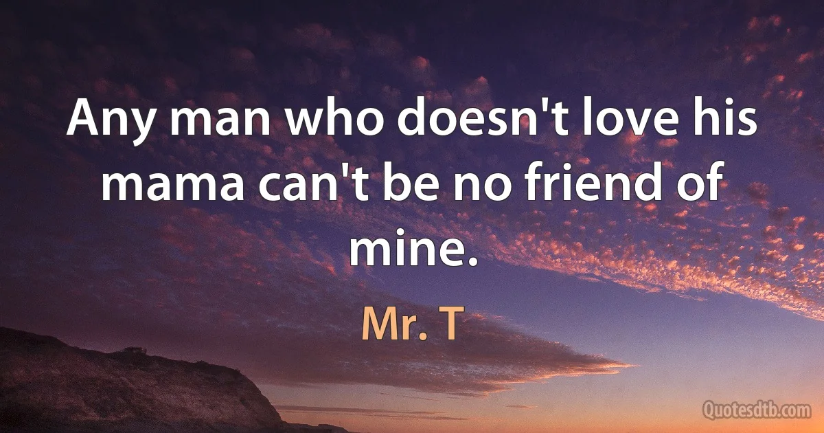 Any man who doesn't love his mama can't be no friend of mine. (Mr. T)