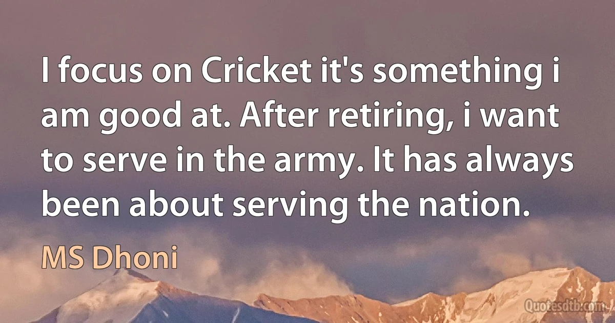 I focus on Cricket it's something i am good at. After retiring, i want to serve in the army. It has always been about serving the nation. (MS Dhoni)