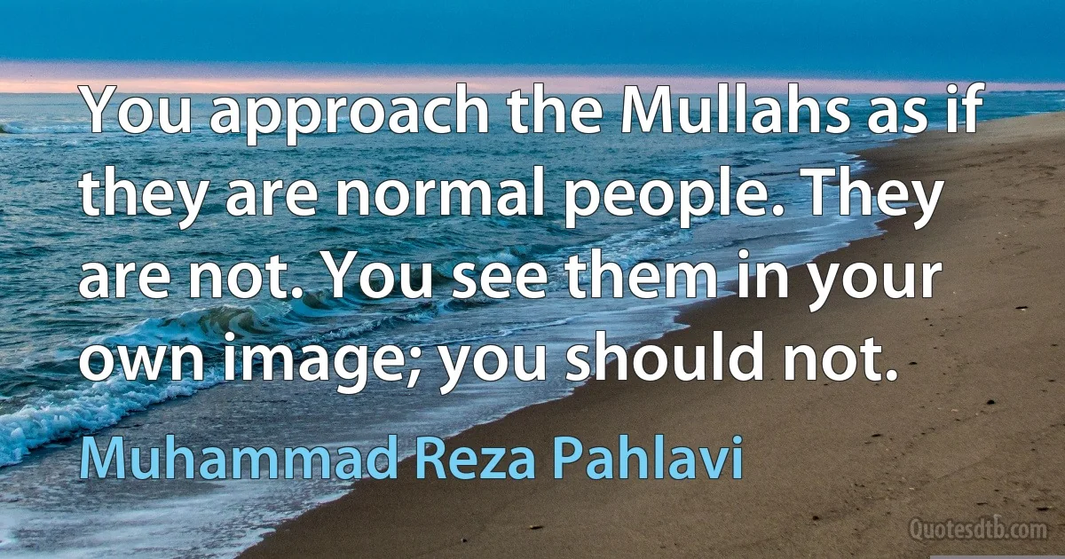 You approach the Mullahs as if they are normal people. They are not. You see them in your own image; you should not. (Muhammad Reza Pahlavi)