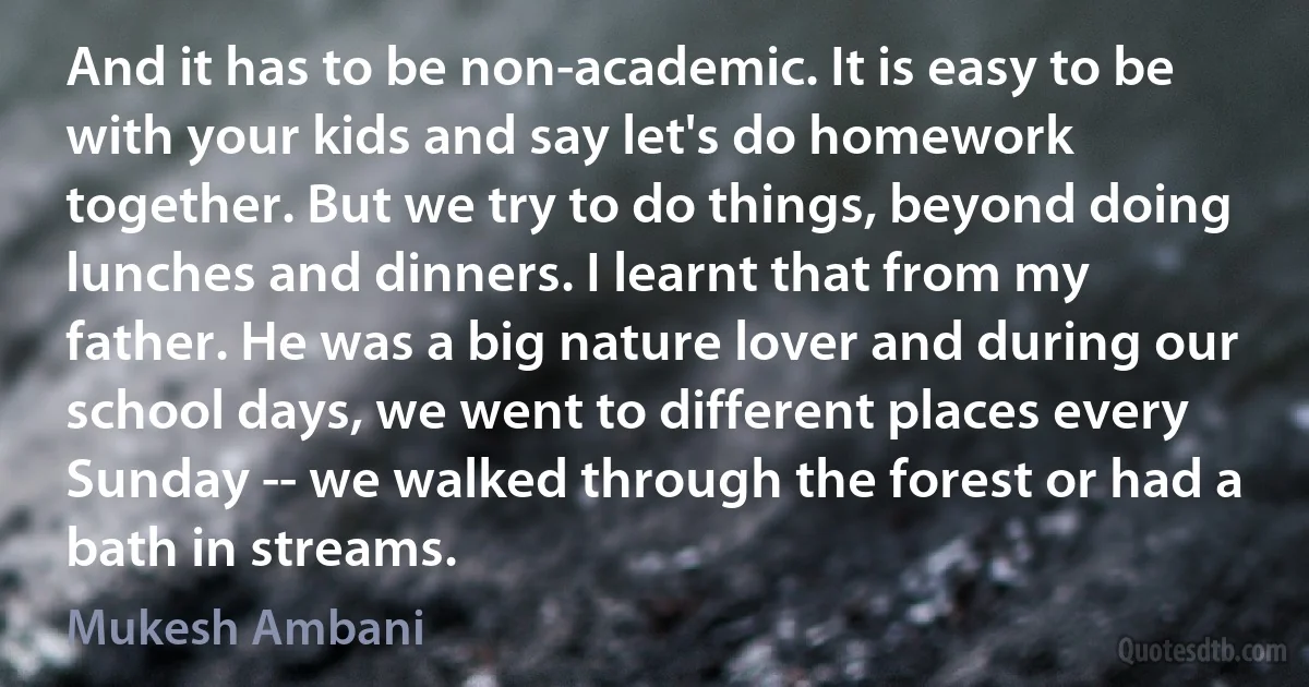 And it has to be non-academic. It is easy to be with your kids and say let's do homework together. But we try to do things, beyond doing lunches and dinners. I learnt that from my father. He was a big nature lover and during our school days, we went to different places every Sunday -- we walked through the forest or had a bath in streams. (Mukesh Ambani)