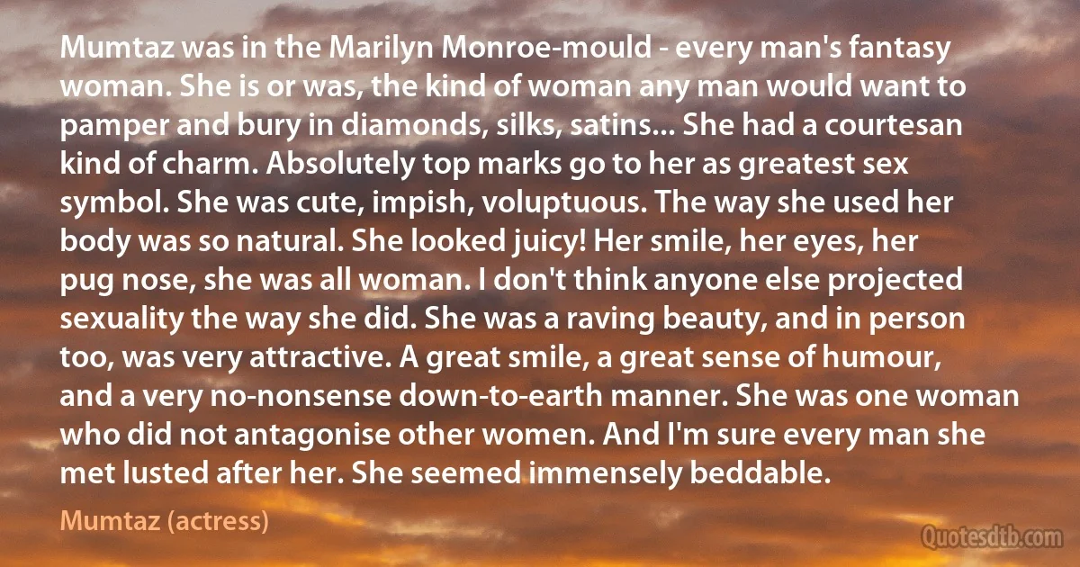 Mumtaz was in the Marilyn Monroe-mould - every man's fantasy woman. She is or was, the kind of woman any man would want to pamper and bury in diamonds, silks, satins... She had a courtesan kind of charm. Absolutely top marks go to her as greatest sex symbol. She was cute, impish, voluptuous. The way she used her body was so natural. She looked juicy! Her smile, her eyes, her pug nose, she was all woman. I don't think anyone else projected sexuality the way she did. She was a raving beauty, and in person too, was very attractive. A great smile, a great sense of humour, and a very no-nonsense down-to-earth manner. She was one woman who did not antagonise other women. And I'm sure every man she met lusted after her. She seemed immensely beddable. (Mumtaz (actress))