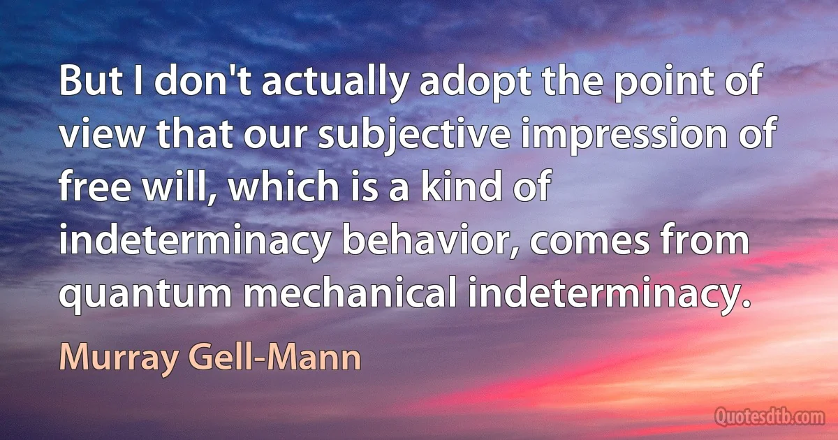 But I don't actually adopt the point of view that our subjective impression of free will, which is a kind of indeterminacy behavior, comes from quantum mechanical indeterminacy. (Murray Gell-Mann)