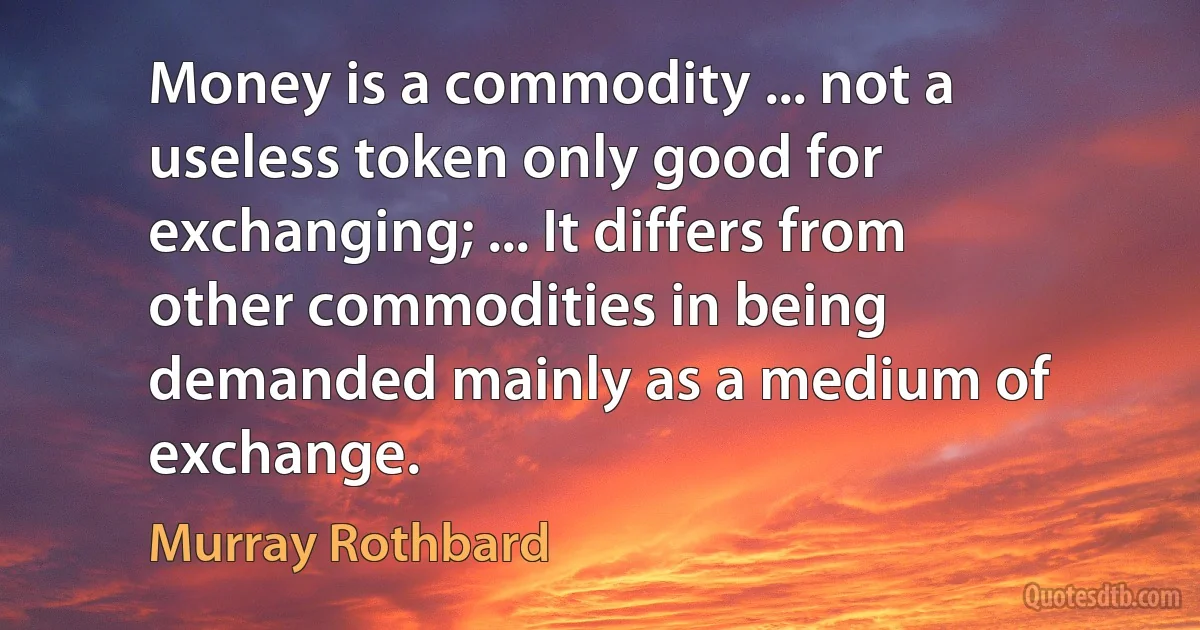 Money is a commodity ... not a useless token only good for exchanging; ... It differs from other commodities in being demanded mainly as a medium of exchange. (Murray Rothbard)