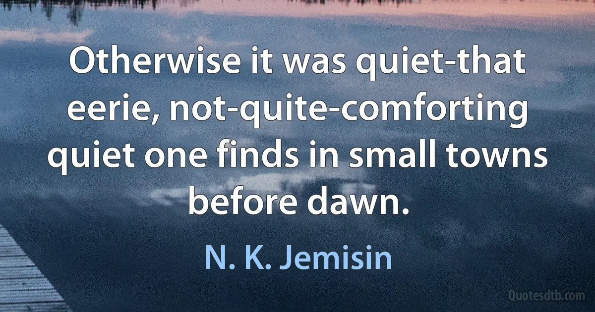 Otherwise it was quiet-that eerie, not-quite-comforting quiet one finds in small towns before dawn. (N. K. Jemisin)