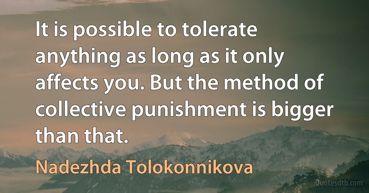 It is possible to tolerate anything as long as it only affects you. But the method of collective punishment is bigger than that. (Nadezhda Tolokonnikova)