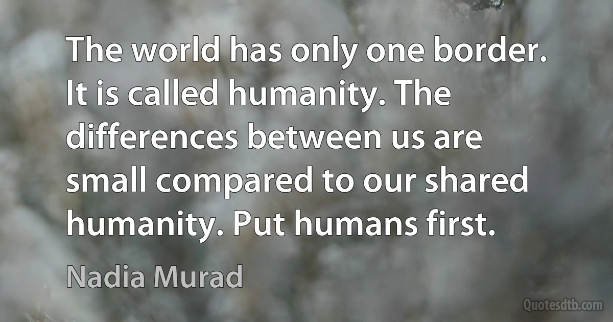 The world has only one border. It is called humanity. The differences between us are small compared to our shared humanity. Put humans first. (Nadia Murad)