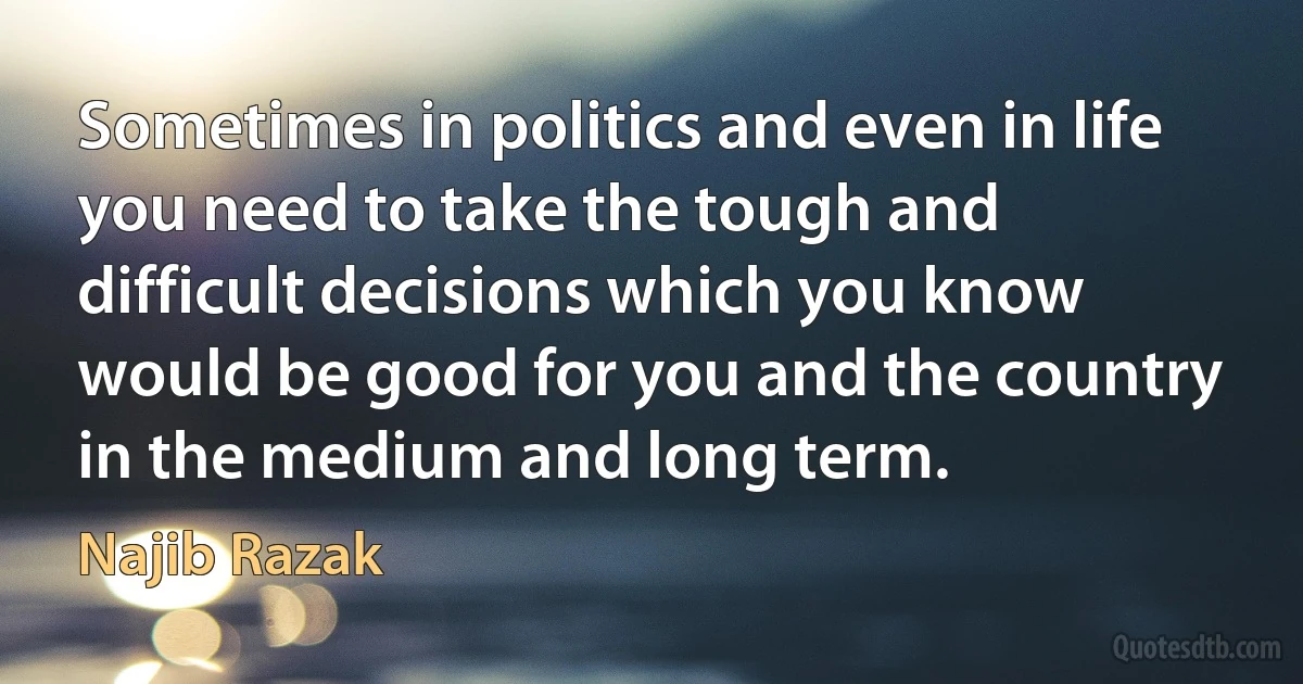 Sometimes in politics and even in life you need to take the tough and difficult decisions which you know would be good for you and the country in the medium and long term. (Najib Razak)