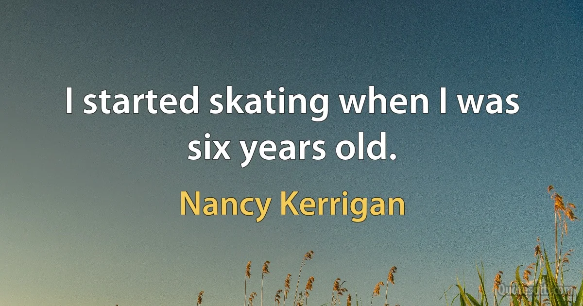 I started skating when I was six years old. (Nancy Kerrigan)