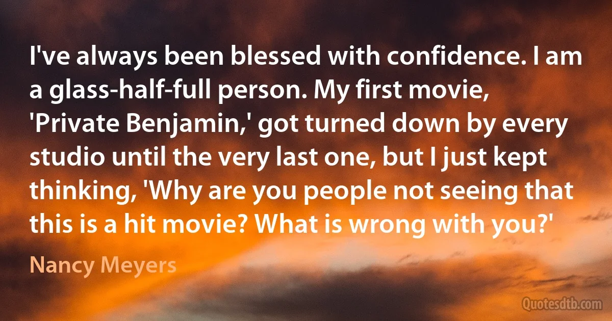 I've always been blessed with confidence. I am a glass-half-full person. My first movie, 'Private Benjamin,' got turned down by every studio until the very last one, but I just kept thinking, 'Why are you people not seeing that this is a hit movie? What is wrong with you?' (Nancy Meyers)