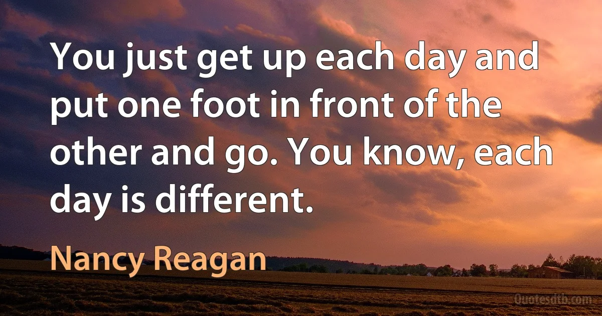 You just get up each day and put one foot in front of the other and go. You know, each day is different. (Nancy Reagan)