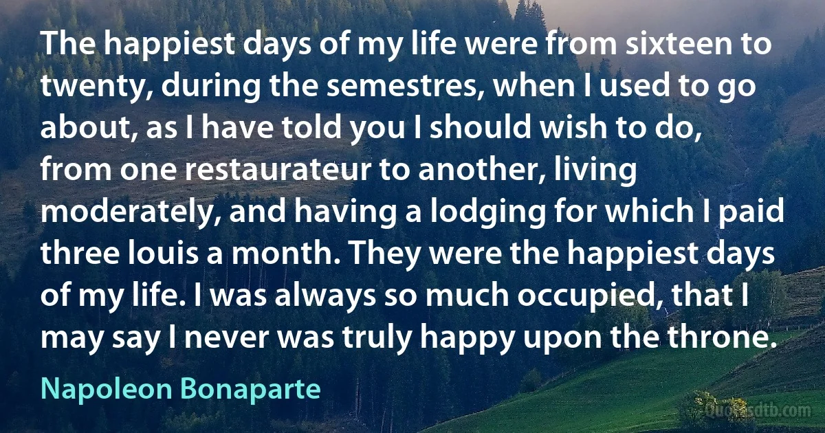 The happiest days of my life were from sixteen to twenty, during the semestres, when I used to go about, as I have told you I should wish to do, from one restaurateur to another, living moderately, and having a lodging for which I paid three louis a month. They were the happiest days of my life. I was always so much occupied, that I may say I never was truly happy upon the throne. (Napoleon Bonaparte)