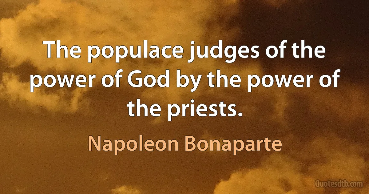 The populace judges of the power of God by the power of the priests. (Napoleon Bonaparte)