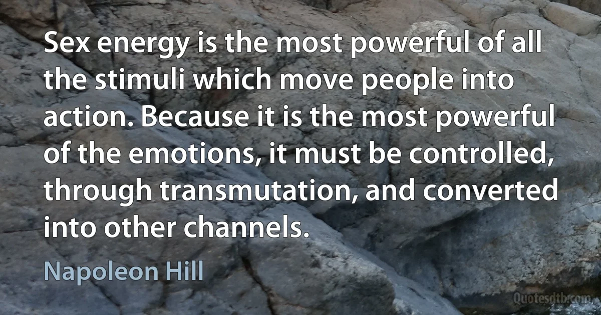 Sex energy is the most powerful of all the stimuli which move people into action. Because it is the most powerful of the emotions, it must be controlled, through transmutation, and converted into other channels. (Napoleon Hill)