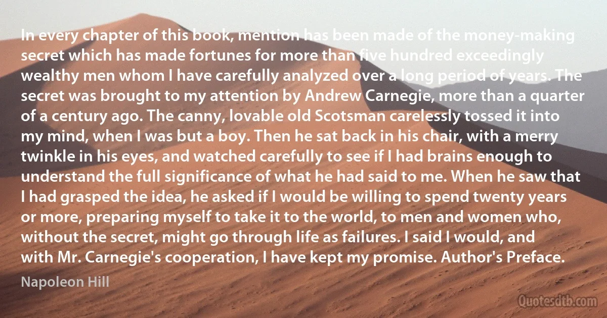 In every chapter of this book, mention has been made of the money-making secret which has made fortunes for more than five hundred exceedingly wealthy men whom I have carefully analyzed over a long period of years. The secret was brought to my attention by Andrew Carnegie, more than a quarter of a century ago. The canny, lovable old Scotsman carelessly tossed it into my mind, when I was but a boy. Then he sat back in his chair, with a merry twinkle in his eyes, and watched carefully to see if I had brains enough to understand the full significance of what he had said to me. When he saw that I had grasped the idea, he asked if I would be willing to spend twenty years or more, preparing myself to take it to the world, to men and women who, without the secret, might go through life as failures. I said I would, and with Mr. Carnegie's cooperation, I have kept my promise. Author's Preface. (Napoleon Hill)