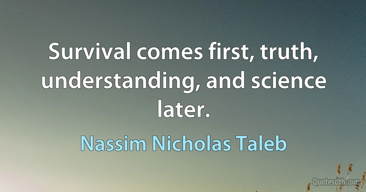 Survival comes first, truth, understanding, and science later. (Nassim Nicholas Taleb)