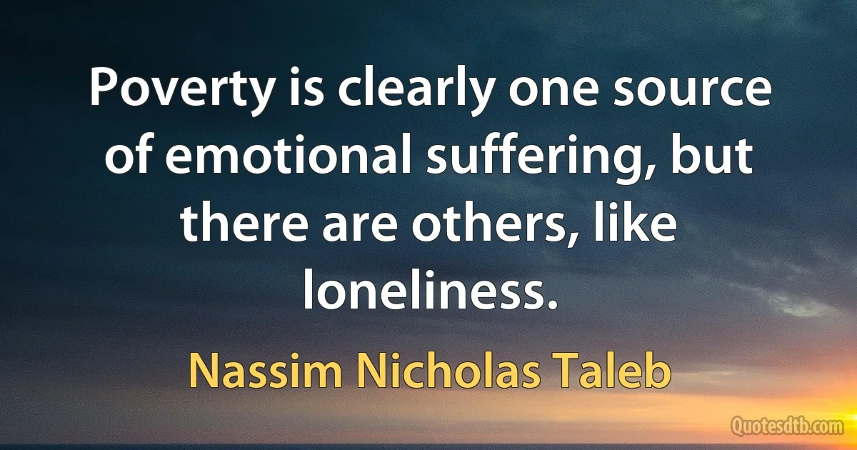 Poverty is clearly one source of emotional suffering, but there are others, like loneliness. (Nassim Nicholas Taleb)