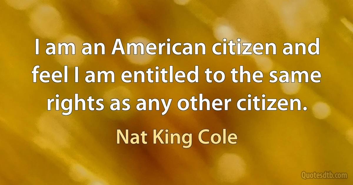 I am an American citizen and feel I am entitled to the same rights as any other citizen. (Nat King Cole)