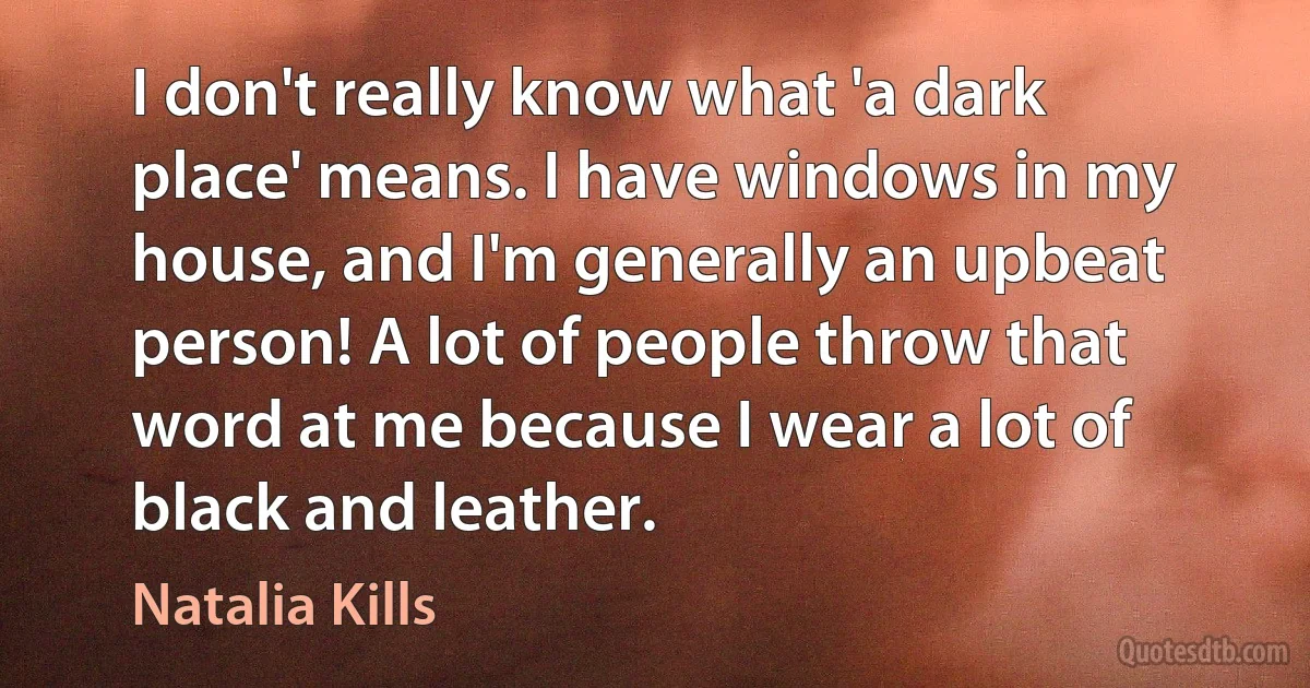 I don't really know what 'a dark place' means. I have windows in my house, and I'm generally an upbeat person! A lot of people throw that word at me because I wear a lot of black and leather. (Natalia Kills)