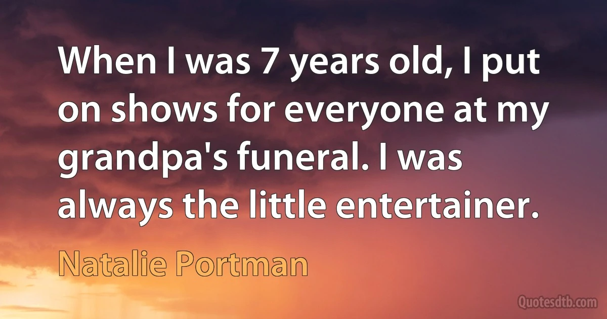 When I was 7 years old, I put on shows for everyone at my grandpa's funeral. I was always the little entertainer. (Natalie Portman)