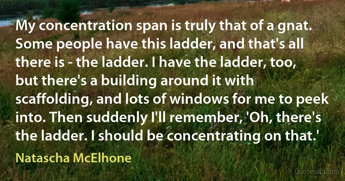 My concentration span is truly that of a gnat. Some people have this ladder, and that's all there is - the ladder. I have the ladder, too, but there's a building around it with scaffolding, and lots of windows for me to peek into. Then suddenly I'll remember, 'Oh, there's the ladder. I should be concentrating on that.' (Natascha McElhone)