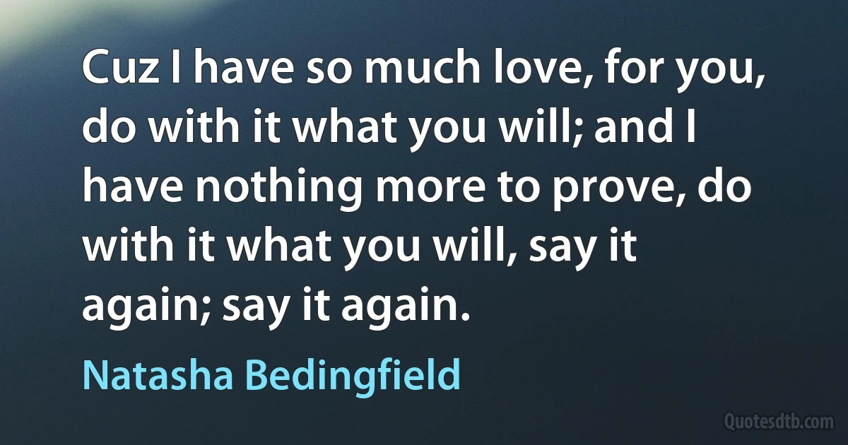 Cuz I have so much love, for you, do with it what you will; and I have nothing more to prove, do with it what you will, say it again; say it again. (Natasha Bedingfield)