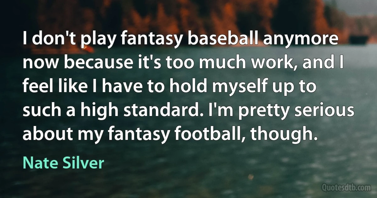 I don't play fantasy baseball anymore now because it's too much work, and I feel like I have to hold myself up to such a high standard. I'm pretty serious about my fantasy football, though. (Nate Silver)