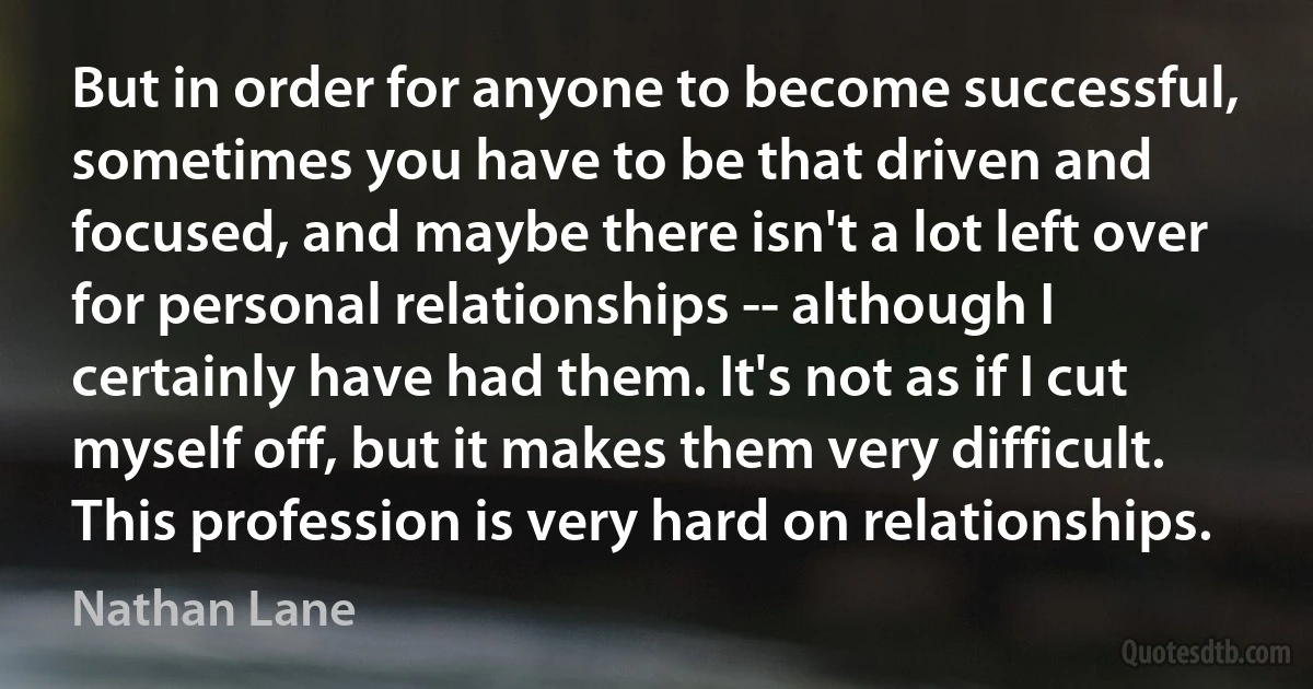 But in order for anyone to become successful, sometimes you have to be that driven and focused, and maybe there isn't a lot left over for personal relationships -- although I certainly have had them. It's not as if I cut myself off, but it makes them very difficult. This profession is very hard on relationships. (Nathan Lane)