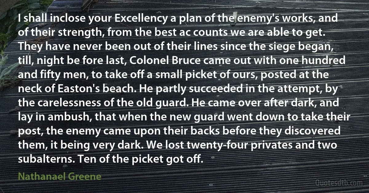 I shall inclose your Excellency a plan of the enemy's works, and of their strength, from the best ac counts we are able to get. They have never been out of their lines since the siege began, till, night be fore last, Colonel Bruce came out with one hundred and fifty men, to take off a small picket of ours, posted at the neck of Easton's beach. He partly succeeded in the attempt, by the carelessness of the old guard. He came over after dark, and lay in ambush, that when the new guard went down to take their post, the enemy came upon their backs before they discovered them, it being very dark. We lost twenty-four privates and two subalterns. Ten of the picket got off. (Nathanael Greene)