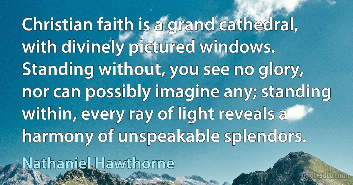 Christian faith is a grand cathedral, with divinely pictured windows. Standing without, you see no glory, nor can possibly imagine any; standing within, every ray of light reveals a harmony of unspeakable splendors. (Nathaniel Hawthorne)