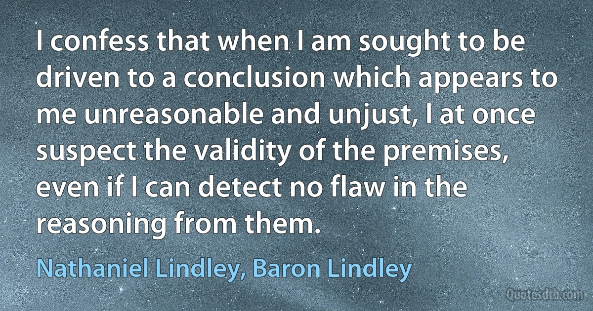 I confess that when I am sought to be driven to a conclusion which appears to me unreasonable and unjust, I at once suspect the validity of the premises, even if I can detect no flaw in the reasoning from them. (Nathaniel Lindley, Baron Lindley)