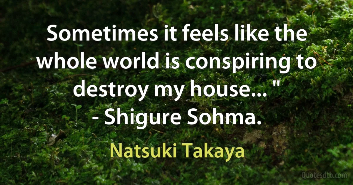 Sometimes it feels like the whole world is conspiring to destroy my house... "
- Shigure Sohma. (Natsuki Takaya)