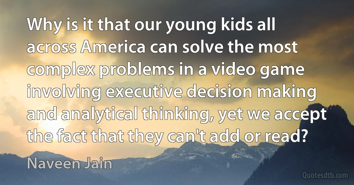 Why is it that our young kids all across America can solve the most complex problems in a video game involving executive decision making and analytical thinking, yet we accept the fact that they can't add or read? (Naveen Jain)