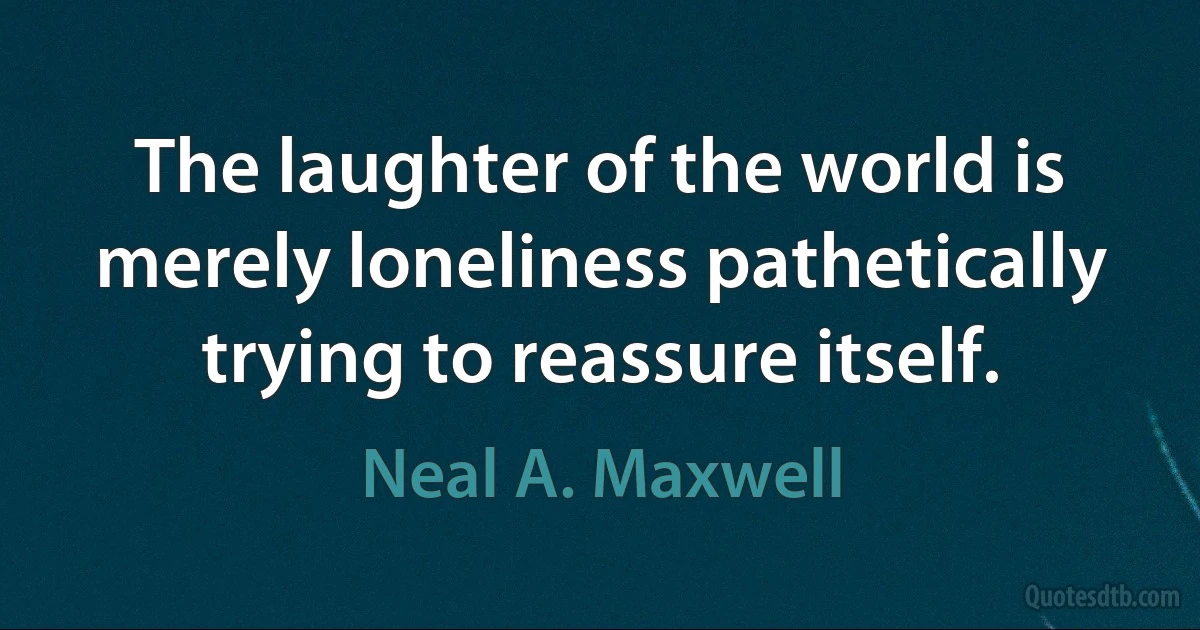 The laughter of the world is merely loneliness pathetically trying to reassure itself. (Neal A. Maxwell)