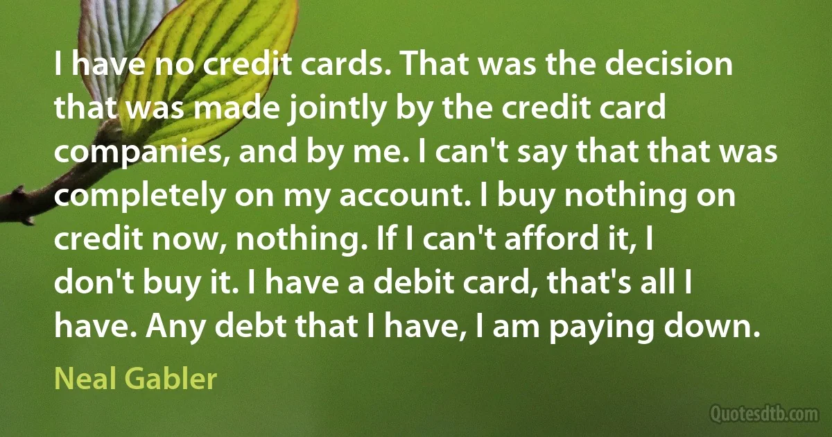 I have no credit cards. That was the decision that was made jointly by the credit card companies, and by me. I can't say that that was completely on my account. I buy nothing on credit now, nothing. If I can't afford it, I don't buy it. I have a debit card, that's all I have. Any debt that I have, I am paying down. (Neal Gabler)