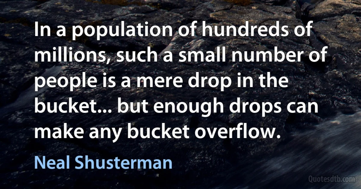 In a population of hundreds of millions, such a small number of people is a mere drop in the bucket... but enough drops can make any bucket overflow. (Neal Shusterman)