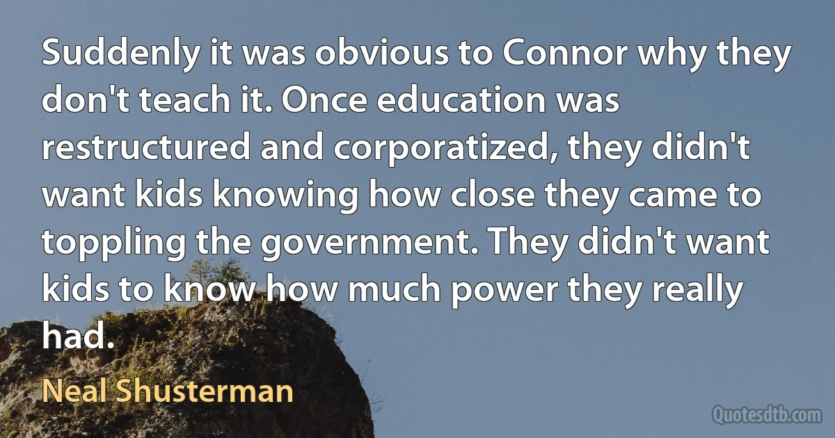 Suddenly it was obvious to Connor why they don't teach it. Once education was restructured and corporatized, they didn't want kids knowing how close they came to toppling the government. They didn't want kids to know how much power they really had. (Neal Shusterman)