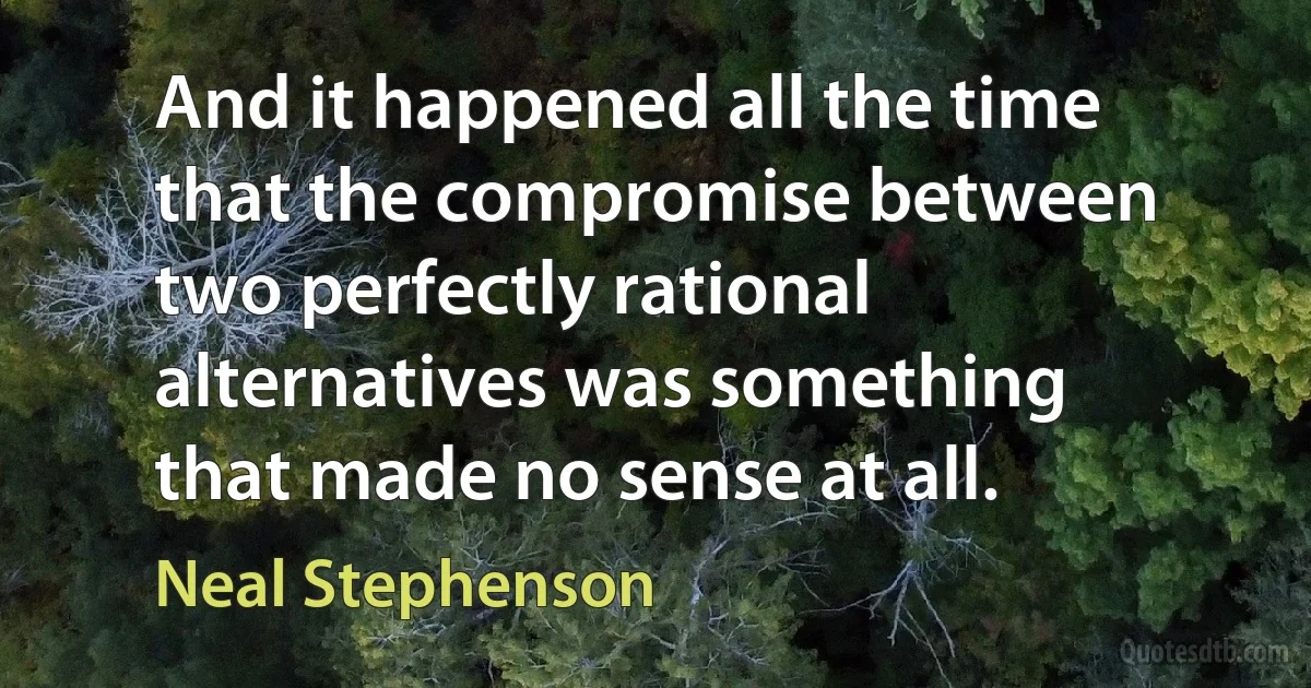 And it happened all the time that the compromise between two perfectly rational alternatives was something that made no sense at all. (Neal Stephenson)