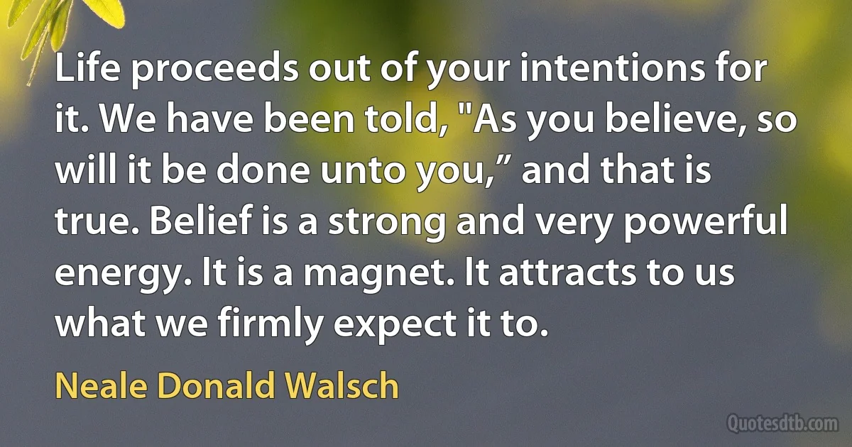 Life proceeds out of your intentions for it. We have been told, "As you believe, so will it be done unto you,” and that is true. Belief is a strong and very powerful energy. It is a magnet. It attracts to us what we firmly expect it to. (Neale Donald Walsch)