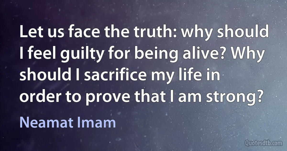 Let us face the truth: why should I feel guilty for being alive? Why should I sacrifice my life in order to prove that I am strong? (Neamat Imam)