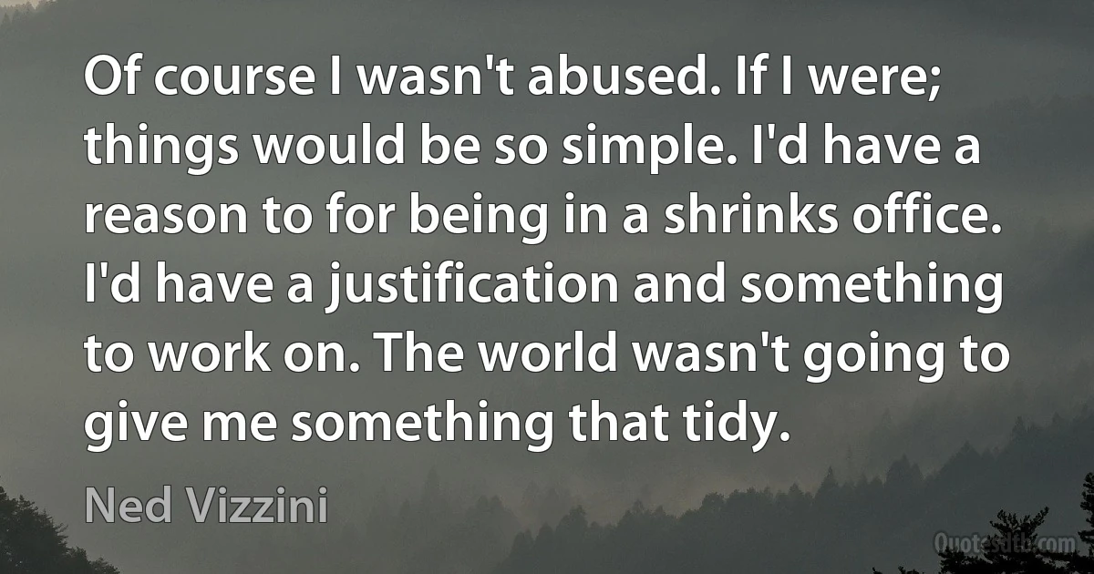 Of course I wasn't abused. If I were; things would be so simple. I'd have a reason to for being in a shrinks office. I'd have a justification and something to work on. The world wasn't going to give me something that tidy. (Ned Vizzini)