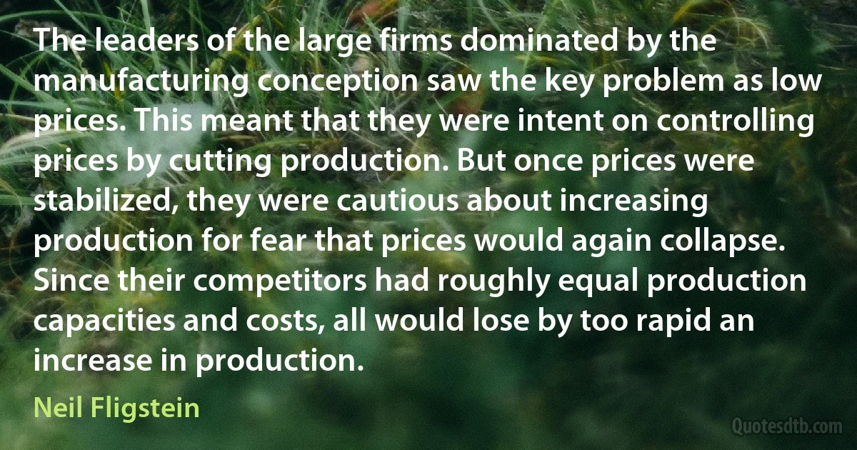 The leaders of the large firms dominated by the manufacturing conception saw the key problem as low prices. This meant that they were intent on controlling prices by cutting production. But once prices were stabilized, they were cautious about increasing production for fear that prices would again collapse. Since their competitors had roughly equal production capacities and costs, all would lose by too rapid an increase in production. (Neil Fligstein)