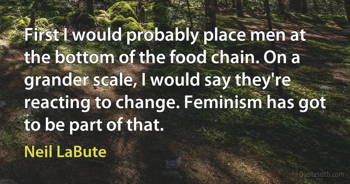 First I would probably place men at the bottom of the food chain. On a grander scale, I would say they're reacting to change. Feminism has got to be part of that. (Neil LaBute)