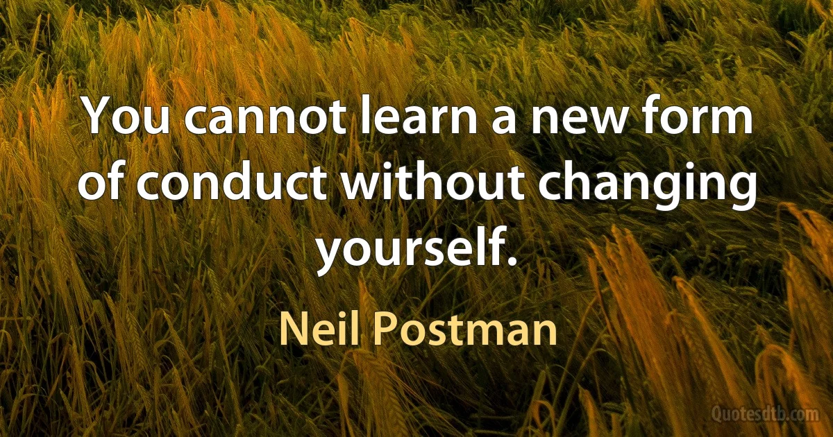 You cannot learn a new form of conduct without changing yourself. (Neil Postman)