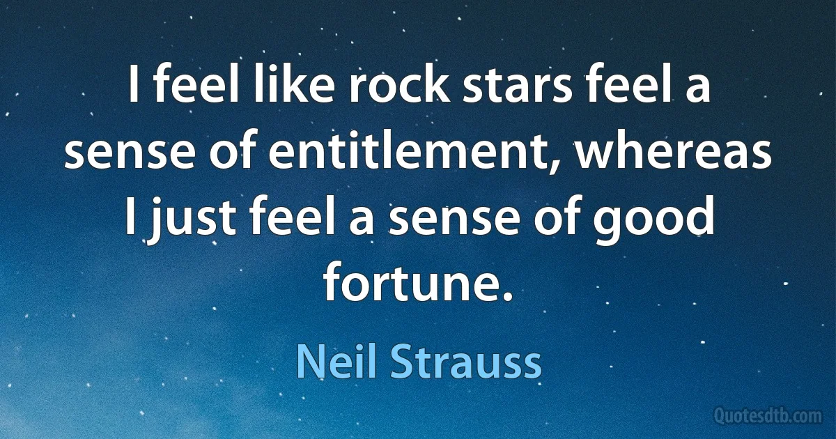 I feel like rock stars feel a sense of entitlement, whereas I just feel a sense of good fortune. (Neil Strauss)