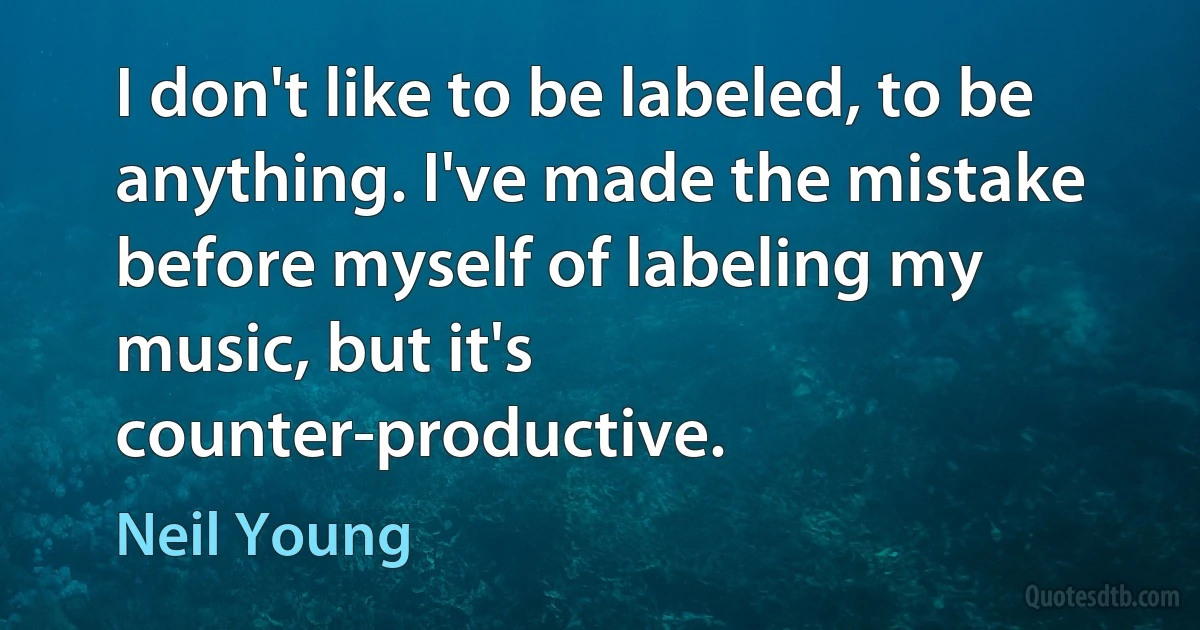 I don't like to be labeled, to be anything. I've made the mistake before myself of labeling my music, but it's counter-productive. (Neil Young)