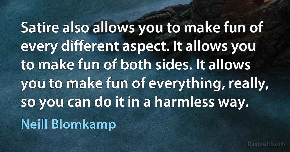 Satire also allows you to make fun of every different aspect. It allows you to make fun of both sides. It allows you to make fun of everything, really, so you can do it in a harmless way. (Neill Blomkamp)