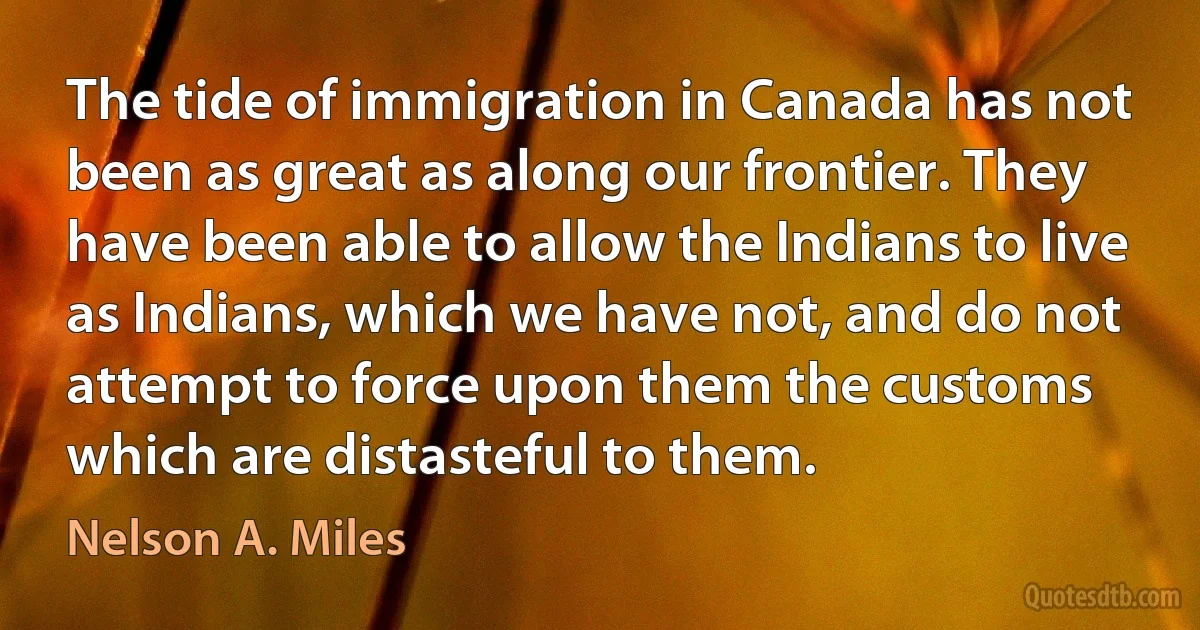 The tide of immigration in Canada has not been as great as along our frontier. They have been able to allow the Indians to live as Indians, which we have not, and do not attempt to force upon them the customs which are distasteful to them. (Nelson A. Miles)