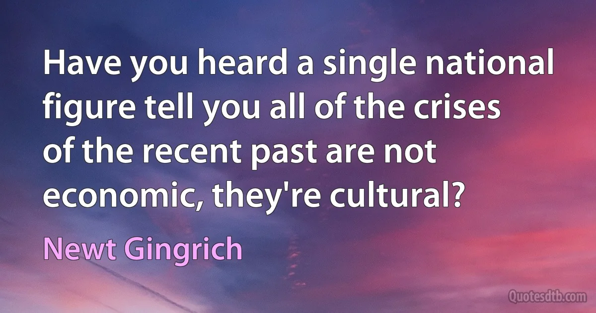 Have you heard a single national figure tell you all of the crises of the recent past are not economic, they're cultural? (Newt Gingrich)