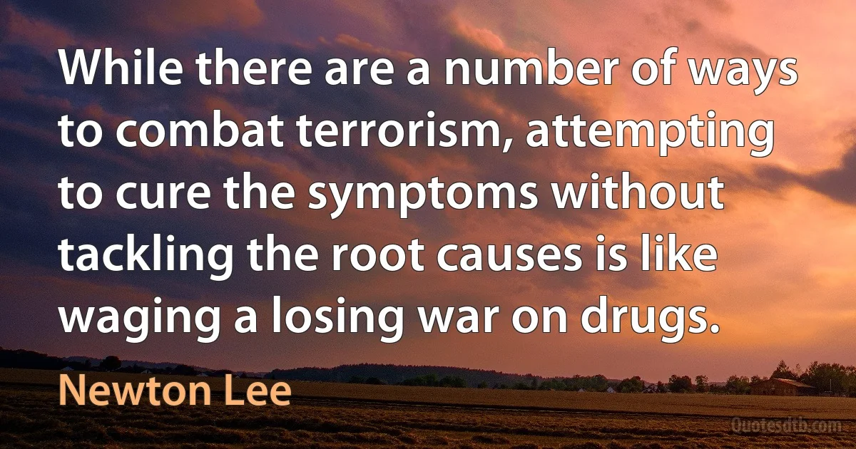 While there are a number of ways to combat terrorism, attempting to cure the symptoms without tackling the root causes is like waging a losing war on drugs. (Newton Lee)